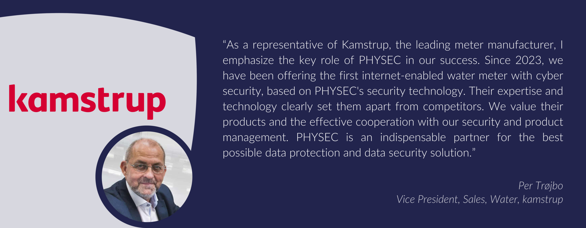 Testimonail from Per Trøjbo  Vice President, Sales, Water, kamstrup:“As a representative of Kamstrup, the leading meter manufacturer, I emphasize the key role of PHYSEC in our success. Since 2023, we have been offering the first internet-enabled water meter with cyber security, based on PHYSEC's security technology. Their expertise and technology clearly set them apart from competitors. We value their products and the effective cooperation with our security and product management. PHYSEC is an indispensable partner for the best possible data protection and data security solution.”