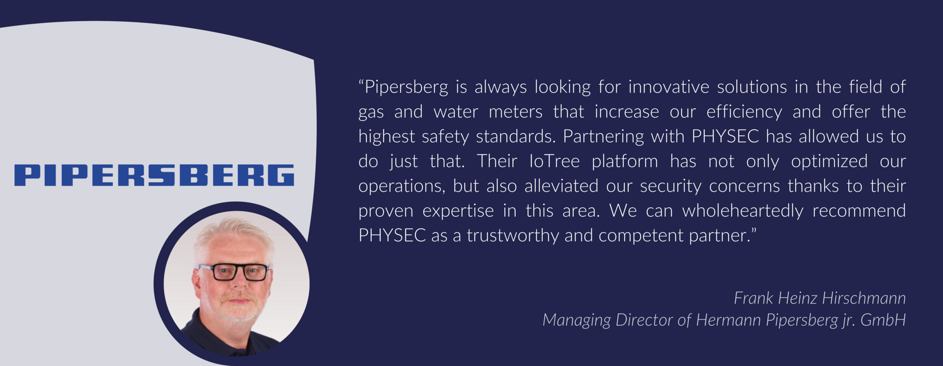 Testimonial from the Managing Director Frank Heinz Hirschmann, Hermann Pipersberg jr. GmbH:“Pipersberg is always looking for innovative solutions in the field of gas and water meters that increase our efficiency and offer the highest safety standards. Partnering with PHYSEC has allowed us to do just that. Their IoTree platform has not only optimized our operations, but also alleviated our security concerns thanks to their proven expertise in this area. We can wholeheartedly recommend PHYSEC as a trustworthy and competent partner.”